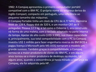 1982: A Compaq apresentou o primeiro computador portátil compatível com o IBM PC. O próprio nome da empresa deriva do inglês Compact, compacto em português, uma referência ao pequeno tamanho das máquinas. O Compaq Portable tinha um clock de CPU de 4.77 MHz, memória RAM de 128 K, floppy disk de 320 k, e um monitor CRT de 9 polegadas. Pesava 12.5 kg, e tal como o Osborne 1, era construído na forma de uma maleta, com o teclado adaptado na parte interna da tampa. Apesar do alto custo (US$ 3.590), sua maior capacidade e, principalmente, sua total compatibilidade com o PC (a Compaq investiu US$ 1 milhão para fazer engenharia reversa do BM BIOS e pagou licença à Microsoft pelo MS-DOS) tornaram o modelo um grande sucesso. Também graças à compatibilidade, a Compaq tornou-se a maior produtora de clones do IBM PC, e em alguns anos tornou-se a maior produtora de desktops no mundo; há alguns anos, quando a concorrência já havia minado a liderança da Compaq, ela foi adquirida pela HP. 