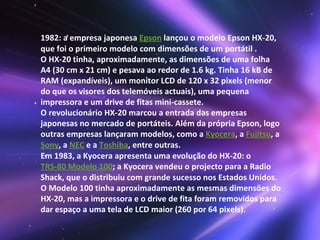 1982: a empresa japonesa  Epson  lançou o modelo Epson HX-20, que foi o primeiro modelo com dimensões de um portátil . O HX-20 tinha, aproximadamente, as dimensões de uma folha A4 (30 cm x 21 cm) e pesava ao redor de 1.6 kg. Tinha 16 kB de RAM (expandíveis), um monitor LCD de 120 x 32 pixels (menor do que os visores dos telemóveis actuais), uma pequena impressora e um drive de fitas mini-cassete. O revolucionário HX-20 marcou a entrada das empresas japonesas no mercado de portáteis. Além da própria Epson, logo outras empresas lançaram modelos, como a  Kyocera , a  Fujitsu , a  Sony , a  NEC  e a  Toshiba , entre outras. Em 1983, a Kyocera apresenta uma evolução do HX-20: o  TRS-80 Modelo 100 ; a Kyocera vendeu o projecto para a Radio Shack, que o distribuiu com grande sucesso nos Estados Unidos. O Modelo 100 tinha aproximadamente as mesmas dimensões do HX-20, mas a impressora e o drive de fita foram removidos para dar espaço a uma tela de LCD maior (260 por 64 pixels).  
