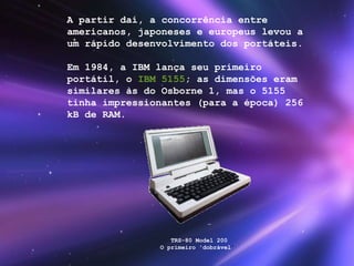 A   partir daí, a concorrência entre americanos, japoneses e europeus levou a um rápido desenvolvimento dos portáteis. Em 1984, a IBM lança seu primeiro portátil, o  IBM 5155 ; as dimensões eram similares às do Osborne 1, mas o 5155 tinha impressionantes (para a época) 256 kB de RAM. TRS-80 Model 200 O primeiro 'dobrável '  
