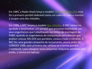 Em 1985, a Radio Shack lança o modelo  TRS-80 Modelo 200 ; esse foi o primeiro portátil dobrável como um caderno, com o monitor a ocupar uma das metades. Em 1988, a NEC lançou o modelo  Nec Ultralite . A NEC estava na verdade a desenvolver um portátil que provesse mobilidade aos seus engenheiros que trabalhavam nas linhas de montagem de PABX; quando os engenheiros de computação perceberam que podiam colocar MS-DOS aos portáteis, estava criado o Ultralite. A NEC fez uma grande campanha de lançamento, pouco antes da COMDEX 1988; pela primeira vez, utilizou-se o termo portátil ( notebook ) para designar essas pequenas máquinas portáteis (até então, o termo era laptop).  