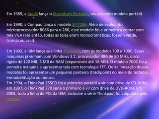 Em 1989, a  Apple  lança o  Macintosh Portable , seu primeiro modelo portátil. Em 1990, a Compaq lança o modelo  SLT/286 . Além de evoluir do microprocessador 8086 para o 286, esse modelo foi a primeiro a contar com tela VGA (até então, todas as telas eram monocromáticas, fossem verde, laranja ou azul). Em 1992, a IBM lança sua linha  Thinkpad , com os modelos 700 e 700C. Essas máquinas já vinham com Windows 3.1, processador 486 de 50 MHz, disco rígido de 120 MB, 4 MB de RAM (expansíveis até 16 MB). O modelo 700C foi a primeira máquina a apresentar tela com tecnologia TFT. Outra inovação desses modelos foi apresentar um pequeno ponteiro (trackpoint) no meio do teclado, em substituição ao mouse. Em 1994, o ThinkPad 755CD foi o primeiro portátil a vir com drive de CD-ROM; em 1997, o ThinkPad 770 seria o primeiro a vir com drive de DVD-ROM. Em 2005, toda a linha de PCs da IBM, inclusive a série Thinkpad, foi adquirida pela  Lenovo .  