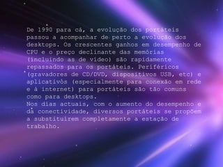 De 1990 para cá, a evolução dos portáteis passou a acompanhar de perto a evolução dos desktops. Os crescentes ganhos em desempenho de CPU e o preço declinante das memórias (incluindo as de vídeo) são rapidamente repassados para os portáteis. Periféricos (gravadores de CD/DVD, dispositivos USB, etc) e aplicativos (especialmente para conexão em rede e à internet) para portáteis são tão comuns como para desktops. Nos dias actuais, com o aumento do desempenho e da conectividade, diversos portáteis se propõem a substituírem completamente a estação de trabalho.   