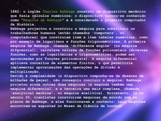 1882: o inglês  Charles Babbage  constrói um dispositivo mecânico que fazia cálculos numéricos; o dispositivo tornou-se conhecido como " Máquina de Babbage " e é considerado o primeiro computador da História. Babbage projectou e construiu a máquina para substituir os trabalhadores humanos (então chamados 'computers', ou computadores) que construíam item a item tabelas numéricas, como por exemplo de logaritmos e funções trigonométricas. A primeira máquina de Babbage, chamada 'difference engine' (ou máquina diferencial), calculava valores de funções polinomiais (diversas funções, como as logarítmicas e trigonométricas, podem ser aproximadas por funções polinomiais). A máquina diferencial aplicava conceitos de elementos finitos, o que permitiria implementar aproximações das operações de divisão e multiplicação. Devido à complexidade (o dispositivo compunha-se de dezenas de milhares de peças), não conseguiu concluir a máquina; Babbage projetou ainda outras duas máquinas (a segunda também uma máquina diferencial, e a terceira uma mais complexa, chamada 'analytical machine', ou máquina analítica). Entretanto, já no século 20, cientistas construíram máquinas de acordo com os planos de Babbage, e elas funcionaram a contento; tais máquinas encontram-se expostas no Museu de Ciência de Londres . 