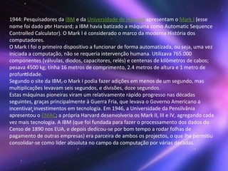 1944: Pesquisadores da  IBM  e da  Universidade de Harvard  apresentam o  Mark I  (esse nome foi dado por Harvard; a IBM havia batizado a máquina como Automatic Sequence Controlled Calculator). O Mark I é considerado o marco da moderna História dos computadores. O Mark I foi o primeiro dispositivo a funcionar de forma automatizada, ou seja, uma vez iniciada a computação, não se requeria intervenção humana. Utilizava 765.000 componentes (válvulas, diodos, capacitores, relés) e centenas de kilômetros de cabos; pesava 4500 kg; tinha 16 metros de comprimento, 2.4 metros de altura e 1 metro de profundidade. Segundo o site da IBM, o Mark I podia fazer adições em menos de um segundo, mas multiplicações levavam seis segundos, e divisões, doze segundos. Estas máquinas pioneiras viram um relativamente rápido progresso nas décadas seguintes, graças principalmente à Guerra Fria, que levava o Governo Americano a incentivar investimentos em tecnologia. Em 1946, a Universidade da Pensilvânia apresentou o  ENIAC ; a própria Harvard desenvolveria os Mark II, III e IV, agregando cada vez mais tecnologia. A IBM (que foi fundada para fazer o processamento dos dados do Censo de 1890 nos EUA, e depois dedicou-se por bom tempo a rodar folhas de pagamento de outras empresas) era parceira de ambos os projectos, o que lhe permitiu consolidar-se como líder absoluta no campo da computação por várias décadas.  