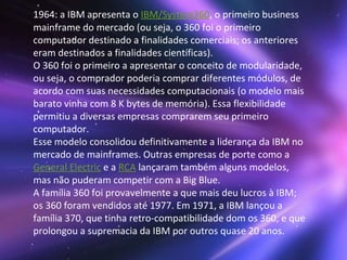 1964: a IBM apresenta o  IBM/System360 , o primeiro business mainframe do mercado (ou seja, o 360 foi o primeiro computador destinado a finalidades comerciais; os anteriores eram destinados a finalidades científicas). O 360 foi o primeiro a apresentar o conceito de modularidade, ou seja, o comprador poderia comprar diferentes módulos, de acordo com suas necessidades computacionais (o modelo mais barato vinha com 8 K bytes de memória). Essa flexibilidade permitiu a diversas empresas comprarem seu primeiro computador. Esse modelo consolidou definitivamente a liderança da IBM no mercado de mainframes. Outras empresas de porte como a  General Electric  e a  RCA  lançaram também alguns modelos, mas não puderam competir com a Big Blue. A família 360 foi provavelmente a que mais deu lucros à IBM; os 360 foram vendidos até 1977. Em 1971, a IBM lançou a família 370, que tinha retro-compatibilidade dom os 360, e que prolongou a supremacia da IBM por outros quase 20 anos.  