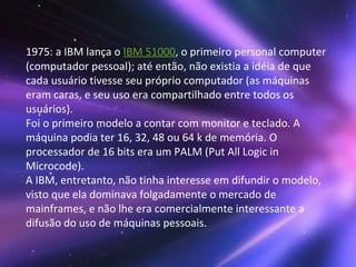 1975: a IBM lança o  IBM 51000 , o primeiro personal computer (computador pessoal); até então, não existia a idéia de que cada usuário tivesse seu próprio computador (as máquinas eram caras, e seu uso era compartilhado entre todos os usuários).  Foi o primeiro modelo a contar com monitor e teclado. A máquina podia ter 16, 32, 48 ou 64 k de memória. O processador de 16 bits era um PALM (Put All Logic in Microcode). A IBM, entretanto, não tinha interesse em difundir o modelo, visto que ela dominava folgadamente o mercado de mainframes, e não lhe era comercialmente interessante a difusão do uso de máquinas pessoais. 