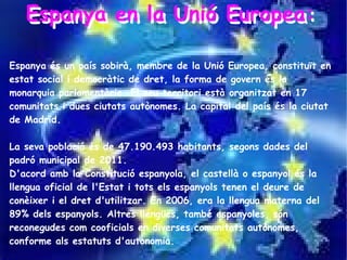 Espanya en la Unió Europea:
   Espanya en la Unió Europea:

Espanya és un país sobirà, membre de la Unió Europea, constituït en
estat social i democràtic de dret, la forma de govern és la
monarquia parlamentària. El seu territori està organitzat en 17
comunitats i dues ciutats autònomes. La capital del país és la ciutat
de Madrid.

La seva població és de 47.190.493 habitants, segons dades del
padró municipal de 2011.
D'acord amb la Constitució espanyola, el castellà o espanyol és la
llengua oficial de l'Estat i tots els espanyols tenen el deure de
conèixer i el dret d'utilitzar. En 2006, era la llengua materna del
89% dels espanyols. Altres llengües, també espanyoles, són
reconegudes com cooficials en diverses comunitats autònomes,
conforme als estatuts d'autonomia.
 