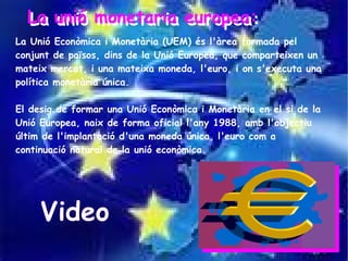 La unió monetaria europea:
  La unió monetaria europea:
La Unió Econòmica i Monetària (UEM) és l'àrea formada pel
conjunt de països, dins de la Unió Europea, que comparteixen un
mateix mercat, i una mateixa moneda, l'euro, i on s'executa una
política monetària única.

El desig de formar una Unió Econòmica i Monetària en el si de la
Unió Europea, naix de forma oficial l'any 1988, amb l'objectiu
últim de l'implantació d'una moneda única, l'euro com a
continuació natural de la unió econòmica.




     Video
 