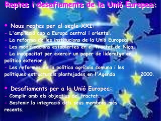 Reptes ii desafiaments de la Unió Europea:
Reptes desafiaments de la Unió Europea:

   Nous reptes per al segle XXI:
- L'ampliació cap a Europa central i oriental.
- La reforma de les institucions de la Unió Europea.
- Les modificacions establertes en el Tractat de Niça.
- La incapacitat per exercir un paper de lideratge en
política exterior.
- Les reformes de la política agrícola comuna i les
polítiques estructurals plantejades en l'Agenda          2000.

   Desafiaments per a la Unió Europea:
- Complir amb els objectius del tractat.
- Sostenir la integració dels seus membres més
recents.
 