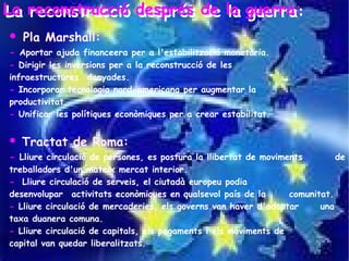 La reconstrucció després de la guerra:
La reconstrucció després de la guerra:
   Pla Marshall:
- Aportar ajuda financeera per a l'estabilització monetària.
- Dirigir les inversions per a la reconstrucció de les
infraestructures danyades.
- Incorporar tecnologia nord-americana per augmentar la
productivitat.
- Unificar les polítiques econòmiques per a crear estabilitat.


   Tractat de Roma:
- Lliure circulació de persones, es postura la llibertat de moviments          de
treballadors d'un mateix mercat interior.
- Lliure circulació de serveis, el ciutadà europeu podia
desenvolupar activitats econòmiques en qualsevol país de la       comunitat.
- Lliure circulació de mercaderies, els governs van haver d'adoptar      una
taxa duanera comuna.
- Lliure circulació de capitals, els pagaments i els moviments de
capital van quedar liberalitzats.
 