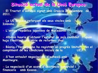 Situació actual de la Unió Europea:
     Situació actual de la Unió Europea:
- El Tractat d'adhesió signat amb Croàcia al desembre de
2011.

- La UE segueix reforçant els seus vincles amb
Islàndia.

- L'antiga república iugoslava de Macedónia.

- Albània hauria d'obtenir l'estatut de país candidat    quan
haja finalitzat una série de reformes clau.

- Bòsnia i Hercegovina ha registrat un progrés limitat   en el
compliment de les condicions inicials de la        UE.

- S'han entaulat negociacions d'adhesió amb
Montnegre.

- La negociació d'un acord d'asistència comercial i
financera amb Kosovo.
 