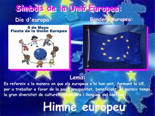 Símbols de la Unió Europea:
     Símbols de la Unió Europea:
     Dia d'europa:                           Bandera europea:




                                  Lema:
Es refereix a la manera en que els europeus s'hi han unit, formant la UE,
par a treballar a favor de la pau i prosperitat, beneficiant ,al mateix temps,
la gran diversitat de cultures, tradicions i llengües del continent.


                    Himne europeu
 