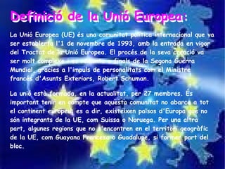 Definició de la Unió Europea:
Definició de la Unió Europea:
La Unió Europea (UE) és una comunitat política internacional que va
ser establerta l'1 de novembre de 1993, amb la entrada en vigor
del Tractat de la Unió Europea. El procés de la seva creació va
ser molt complexe i es remonta a finals de la Segona Guerra
Mundial, gracies a l'impuls de personalitats com el Ministre
francés d'Asunts Exteriors, Robert Schuman.

La unió està formada, en la actualitat, per 27 membres. És
important tenir en compte que aquesta comunitat no abarca a tot
el continent europeu: es a dir, existeixen països d'Europa que no
són integrants de la UE, com Suissa o Noruega. Per una altra
part, algunes regions que no s'encontren en el territori geogràfic
de la UE, com Guayana Francesa o Guadalupe, si formen part del
bloc.
 