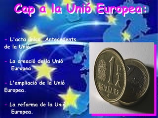 Cap a la Unió Europea:

- L'acta única. Antecedents
de la Unió.

- La creació de la Unió
   Europea.

- L'ampliació de la Unió
Europea.

- La reforma de la Unió
   Europea.
 