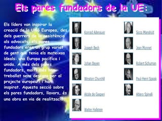 Els pares fundadors de la UE:
     Els pares fundadors de la UE:
Els líders van inspirar la
creació de la Unió Europea, des
dels guerrers de la resistència
als advocats, els pares
fundadors eren un grup variat
de gent que tenia els mateixos
ideals: una Europa pacífica i
unida. A més dels pares
fundadors, molts més han
treballat sens descans per al
projecte europeu i l'han
inspirat. Aquesta secció sobre
els pares fundadors, llavors, és
una obra en via de realització.
 