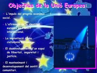 Objectius de la Unió Europea:
    Objectius de la Unió Europea:
-  L'impuls del progrés econòmic   i
social.

- L'afirmació de la identitat
   europea en l'àmbit
   internacional.

- La implantació d'una
   ciutadania europea.

- El desenvolupament d'un espai
   de llibertat, seguretat i
   justícia.

- El manteniment i
desenvolupament del sentit
comunitari.
 
