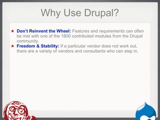 Why Use Drupal?
★ Don’t Reinvent the Wheel: Features and requirements can often
  be met with one of the 1800 contributed modules from the Drupal
  community.
★ Freedom & Stability: If a particular vendor does not work out,
  there are a variety of vendors and consultants who can step in.




                                                             Drupal
 