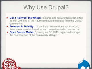 Why Use Drupal?
★ Don’t Reinvent the Wheel: Features and requirements can often
  be met with one of the 1800 contributed modules from the Drupal
  community.
★ Freedom & Stability: If a particular vendor does not work out,
  there are a variety of vendors and consultants who can step in.
★ Open Source Model: By using an OS CMS, orgs can leverage
  the contributions of the community at large.




                                                             Drupal
 