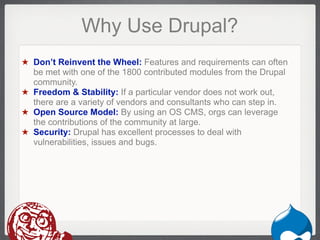 Why Use Drupal?
★ Don’t Reinvent the Wheel: Features and requirements can often
  be met with one of the 1800 contributed modules from the Drupal
  community.
★ Freedom & Stability: If a particular vendor does not work out,
  there are a variety of vendors and consultants who can step in.
★ Open Source Model: By using an OS CMS, orgs can leverage
  the contributions of the community at large.
★ Security: Drupal has excellent processes to deal with
  vulnerabilities, issues and bugs.




                                                             Drupal
 