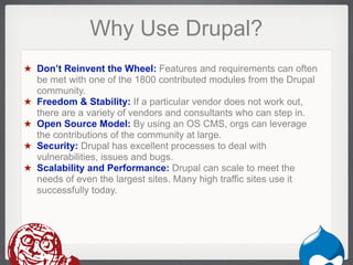 Why Use Drupal?
★ Don’t Reinvent the Wheel: Features and requirements can often
  be met with one of the 1800 contributed modules from the Drupal
  community.
★ Freedom & Stability: If a particular vendor does not work out,
  there are a variety of vendors and consultants who can step in.
★ Open Source Model: By using an OS CMS, orgs can leverage
  the contributions of the community at large.
★ Security: Drupal has excellent processes to deal with
  vulnerabilities, issues and bugs.
★ Scalability and Performance: Drupal can scale to meet the
  needs of even the largest sites. Many high traffic sites use it
  successfully today.




                                                             Drupal
 