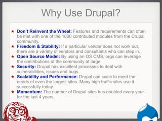 Why Use Drupal?
★ Don’t Reinvent the Wheel: Features and requirements can often
  be met with one of the 1800 contributed modules from the Drupal
  community.
★ Freedom & Stability: If a particular vendor does not work out,
  there are a variety of vendors and consultants who can step in.
★ Open Source Model: By using an OS CMS, orgs can leverage
  the contributions of the community at large.
★ Security: Drupal has excellent processes to deal with
  vulnerabilities, issues and bugs.
★ Scalability and Performance: Drupal can scale to meet the
  needs of even the largest sites. Many high traffic sites use it
  successfully today.
★ Momentum: The number of Drupal sites has doubled every year
  for the last 4 years.



                                                             Drupal
 