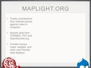 MAPLIGHT.ORG
Tracks contributions
from interest groups
against votes in
congress

Imports data from
THOMAS, FEC and
OpenSecrets.org

Creates money
maps, widgets, and
other user friendly
data displays.
 
