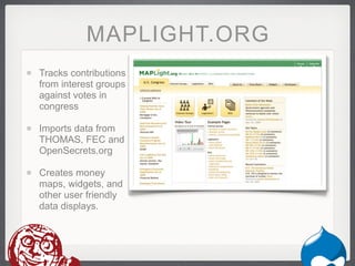 MAPLIGHT.ORG
Tracks contributions
from interest groups
against votes in
congress

Imports data from
THOMAS, FEC and
OpenSecrets.org

Creates money
maps, widgets, and
other user friendly
data displays.
 