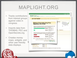 MAPLIGHT.ORG
Tracks contributions
from interest groups
against votes in
congress

Imports data from
THOMAS, FEC and
OpenSecrets.org

Creates money
maps, widgets, and
other user friendly
data displays.
 