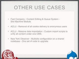 OTHER USE CASES

Fast Company - Content Editing & Queue System -
Slot Machine Module

ACLU - Removal of all cookie delivery to anonymous users

ACLU - Massive data importation - Custom import scripts to
unify all content under one CMS.

New York Observer - Multisite configuration on a shared
codebase - One set of code to upgrade
 