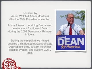 Founded by
  Aaron Welch & Adam Mordecai
after the 2004 Presidential election.

Adam & Aaron met doing Drupal web
  development for Howard Dean
during the 2004 Democratic Primary
              in Iowa.

   During the campaign we helped
develop a distributed network of state
 DeanSpace sites, custom volunteer
 logistics system, and custom GOTV
                 tools.
 