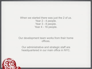 When we started there was just the 2 of us.
            Year 2 - 4 people.
            Year 3 - 8 people.
           Year 4 - 16 people.



Our development team works from their home
                  offices.

  Our administrative and strategic staff are
  headquartered in our main office in NYC.
 