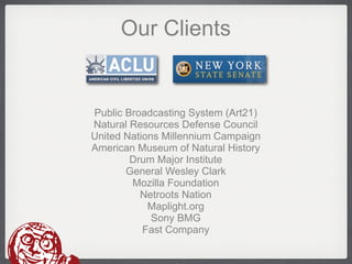 Our Clients


Public Broadcasting System (Art21)
Natural Resources Defense Council
United Nations Millennium Campaign
American Museum of Natural History
        Drum Major Institute
       General Wesley Clark
        Mozilla Foundation
          Netroots Nation
            Maplight.org
             Sony BMG
           Fast Company
 
