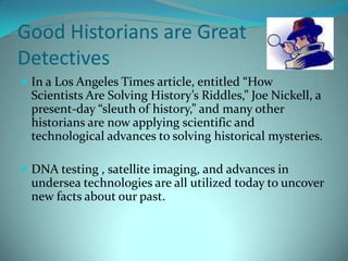  Good Historians are Great Detectives In a Los Angeles Times article, entitled “How Scientists Are Solving History’s Riddles,” Joe Nickell, a present-day “sleuth of history,” and many other historians are now applying scientific and technological advances to solving historical mysteries. DNA testing , satellite imaging, and advances in undersea technologies are all utilized today to uncover new facts about our past. 