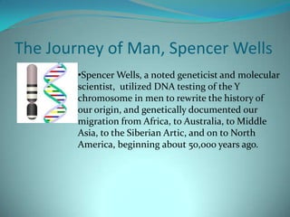 The Journey of Man, Spencer Wells Spencer Wells, a noted geneticist and molecular scientist,  utilized DNA testing of the Y chromosome in men to rewrite the history of our origin, and genetically documented our migration from Africa, to Australia, to Middle Asia, to the Siberian Artic, and on to North America, beginning about 50,000 years ago.The Journey of Man, Spencer Wells cont. Based on Well’s findings, we are all descendants of the San Bushmen of Africa. 