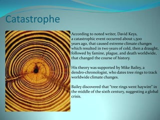 Catastrophe continuedCarbon-14 dating of ancient ash deposits around the island of Java indicate that the Volcano, Krakatoa,  erupted about 1,500 years ago, sending up huge clouds of volcanic ash into the atmosphere, which triggered anuclear winter experienced globally.It has also been proven that plague follows drops in temperature and increases in rainfall, as flea and rat populations increase under these conditions.It is suggested that trade routes from Africa toAlexandria, and on to Europe are responsible for the spread of the plague via rats and fleas.