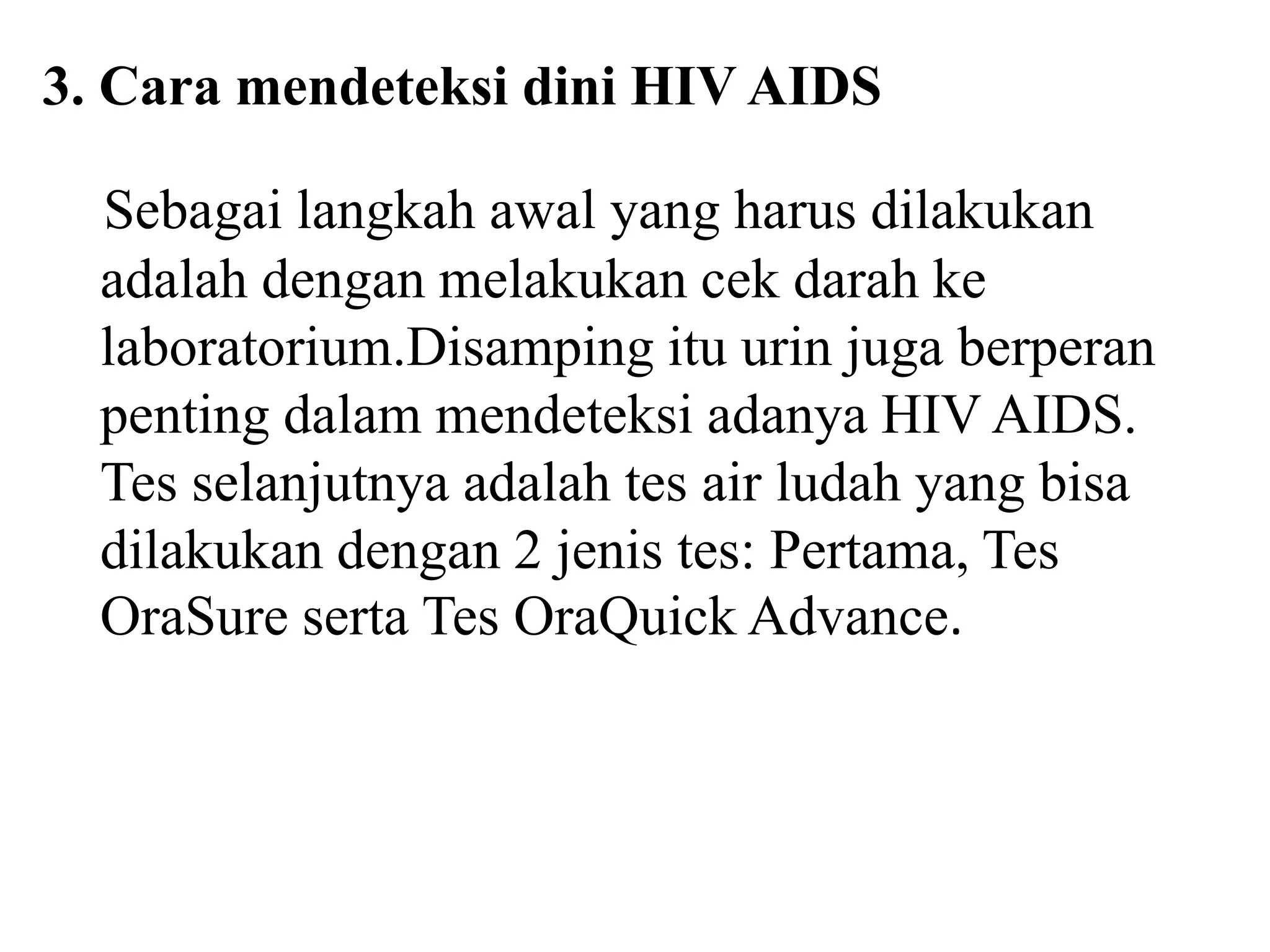3. Cara mendeteksi dini HIV AIDS
Sebagai langkah awal yang harus dilakukan
adalah dengan melakukan cek darah ke
laboratorium.Disamping itu urin juga berperan
penting dalam mendeteksi adanya HIV AIDS.
Tes selanjutnya adalah tes air ludah yang bisa
dilakukan dengan 2 jenis tes: Pertama, Tes
OraSure serta Tes OraQuick Advance.
 