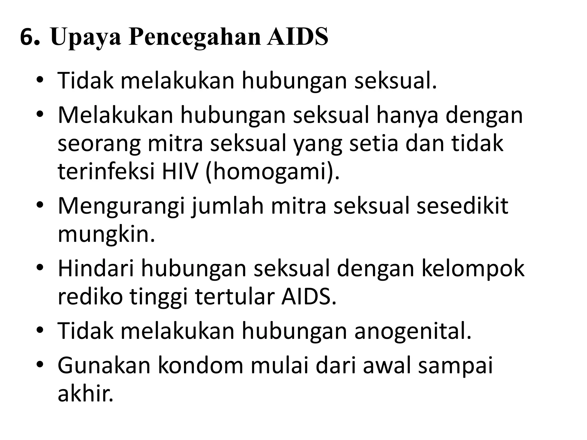6. Upaya Pencegahan AIDS
• Tidak melakukan hubungan seksual.
• Melakukan hubungan seksual hanya dengan
seorang mitra seksual yang setia dan tidak
terinfeksi HIV (homogami).
• Mengurangi jumlah mitra seksual sesedikit
mungkin.
• Hindari hubungan seksual dengan kelompok
rediko tinggi tertular AIDS.
• Tidak melakukan hubungan anogenital.
• Gunakan kondom mulai dari awal sampai
akhir.
 