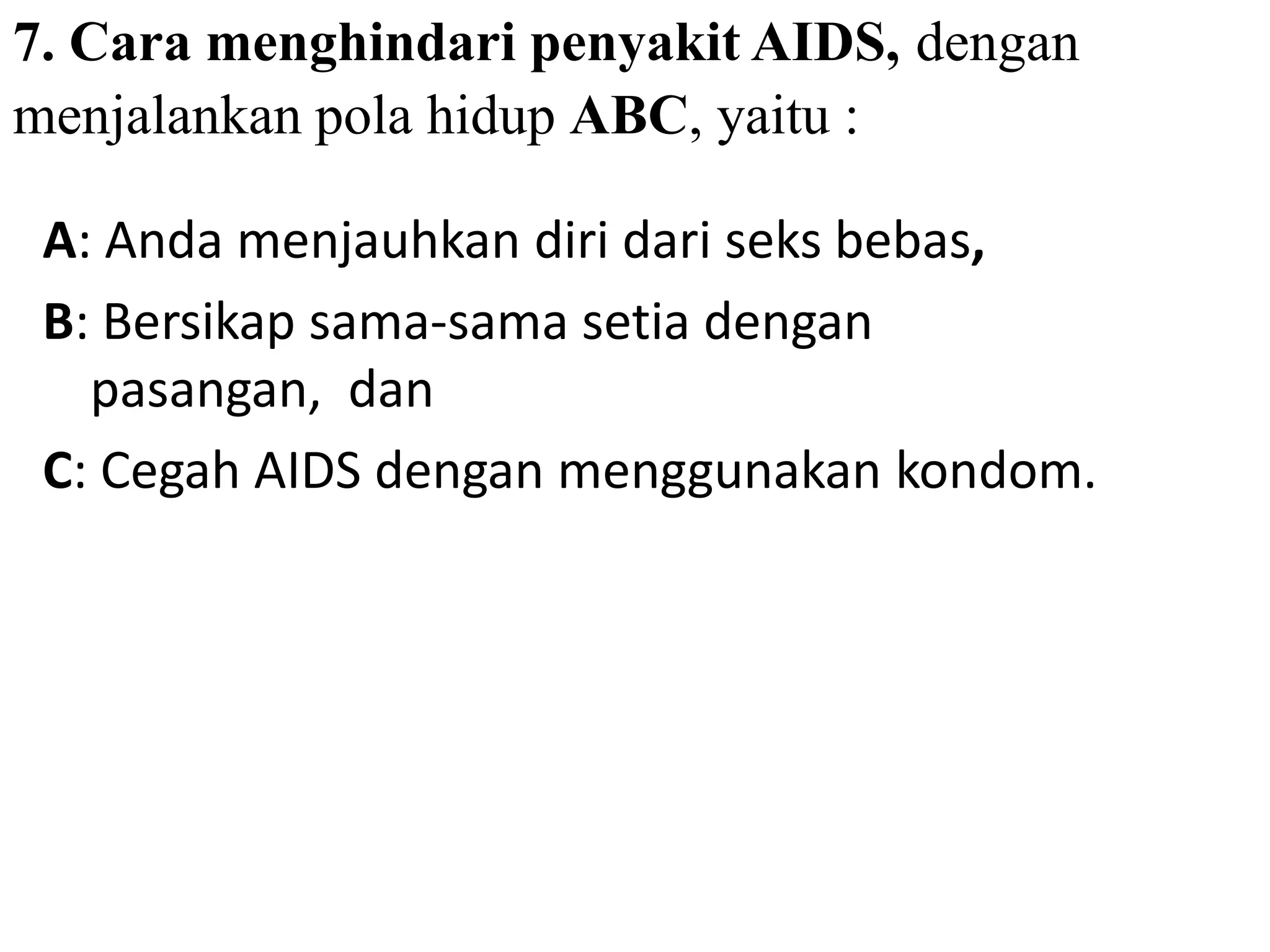 7. Cara menghindari penyakit AIDS, dengan
menjalankan pola hidup ABC, yaitu :
A: Anda menjauhkan diri dari seks bebas,
B: Bersikap sama-sama setia dengan
pasangan, dan
C: Cegah AIDS dengan menggunakan kondom.
 