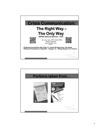 Crisis Communication:
                  The Right Way –
                   The Only Way
                     NSPRA National Seminar – 2012
                          M. Larry Litwin, APR, Fellow PRSA
                                Rowan University
                               www.larrylitwin.com
                                     © 2012

[Following PowerPoint after Page 17, review PR plays from The Public
Relations Practitioner’s Playbook – Chapter 14 – “Being Ready For A Crisis”]




                                                                      1




             Portions taken from…




                                                                      2




                                                                               1
 