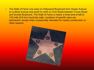 •   The Walk of Fame runs west on Hollywood Boulevard from Gower Avenue
    to La Brea Avenue and south to north on Vine Street between Yucca Street
    and Sunset Boulevard. The Walk of Fame is nearly a three-and-a-half-(3
    1/2)-mile (5.6 km) round-trip walk. Locations of specific stars are
    permanent, except when occasionally relocated for nearby construction or
    other reasons.
 