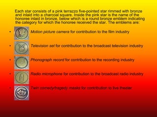 Each star consists of a pink terrazzo five-pointed star rimmed with bronze
    and inlaid into a charcoal square. Inside the pink star is the name of the
    honoree inlaid in bronze, below which is a round bronze emblem indicating
    the category for which the honoree received the star. The emblems are:

•           Motion picture camera for contribution to the film industry


•           Television set for contribution to the broadcast television industry


•           Phonograph record for contribution to the recording industry


•           Radio microphone for contribution to the broadcast radio industry


•           Twin comedy/tragedy masks for contribution to live theater
 