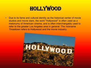 Hollywood
•   Due to its fame and cultural identity as the historical center of movie
    studios and movie stars, the word "Hollywood" is often used as a
    metonymy of American cinema, and is often interchangably used to
    refer to the greater Los Angeles area in general. The nickname
    Tinseltown refers to Hollywood and the movie industry.
 