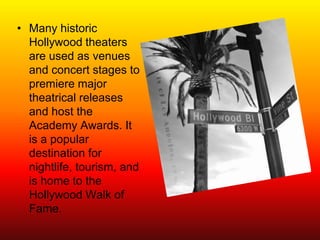 • Many historic
  Hollywood theaters
  are used as venues
  and concert stages to
  premiere major
  theatrical releases
  and host the
  Academy Awards. It
  is a popular
  destination for
  nightlife, tourism, and
  is home to the
  Hollywood Walk of
  Fame.
 