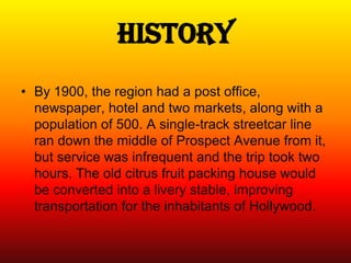 History
• By 1900, the region had a post office,
  newspaper, hotel and two markets, along with a
  population of 500. A single-track streetcar line
  ran down the middle of Prospect Avenue from it,
  but service was infrequent and the trip took two
  hours. The old citrus fruit packing house would
  be converted into a livery stable, improving
  transportation for the inhabitants of Hollywood.
 