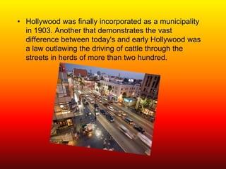 • Hollywood was finally incorporated as a municipality
  in 1903. Another that demonstrates the vast
  difference between today's and early Hollywood was
  a law outlawing the driving of cattle through the
  streets in herds of more than two hundred.
 