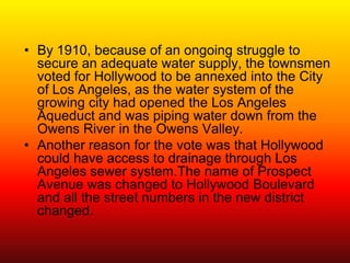 • By 1910, because of an ongoing struggle to
  secure an adequate water supply, the townsmen
  voted for Hollywood to be annexed into the City
  of Los Angeles, as the water system of the
  growing city had opened the Los Angeles
  Aqueduct and was piping water down from the
  Owens River in the Owens Valley.
• Another reason for the vote was that Hollywood
  could have access to drainage through Los
  Angeles sewer system.The name of Prospect
  Avenue was changed to Hollywood Boulevard
  and all the street numbers in the new district
  changed.
 