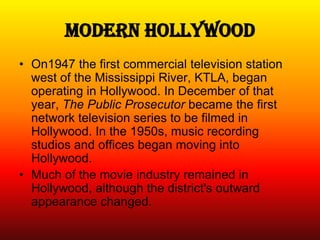 Modern Hollywood
• On1947 the first commercial television station
  west of the Mississippi River, KTLA, began
  operating in Hollywood. In December of that
  year, The Public Prosecutor became the first
  network television series to be filmed in
  Hollywood. In the 1950s, music recording
  studios and offices began moving into
  Hollywood.
• Much of the movie industry remained in
  Hollywood, although the district's outward
  appearance changed.
 