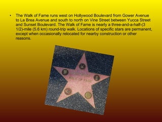 The Walk of Fame runs west on Hollywood Boulevard from Gower Avenue to La Brea Avenue and south to north on Vine Street between Yucca Street and Sunset Boulevard. The Walk of Fame is nearly a three-and-a-half-(3 1/2)-mile (5.6 km) round-trip walk. Locations of specific stars are permanent, except when occasionally relocated for nearby construction or other reasons. 