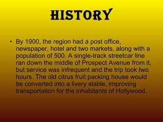 History By 1900, the region had a post office, newspaper, hotel and two markets, along with a population of 500. A single-track streetcar line ran down the middle of Prospect Avenue from it, but service was infrequent and the trip took two hours. The old citrus fruit packing house would be converted into a livery stable, improving transportation for the inhabitants of Hollywood. 