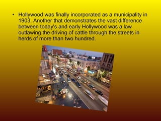 Hollywood was finally incorporated as a municipality in 1903. Another that demonstrates the vast difference between today's and early Hollywood was a law outlawing the driving of cattle through the streets in herds of more than two hundred.  